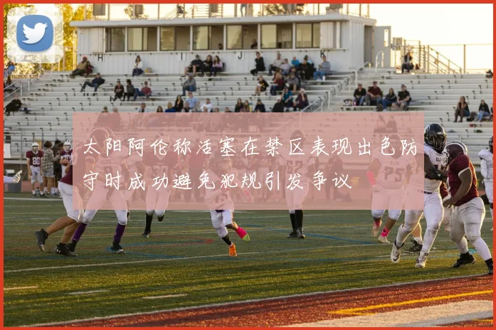 太阳阿伦称活塞在禁区表现出色防守时成功避免犯规引发争议