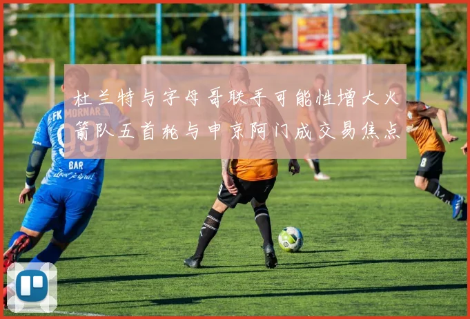 杜兰特与字母哥联手可能性增大火箭队五首轮与申京阿门成交易焦点