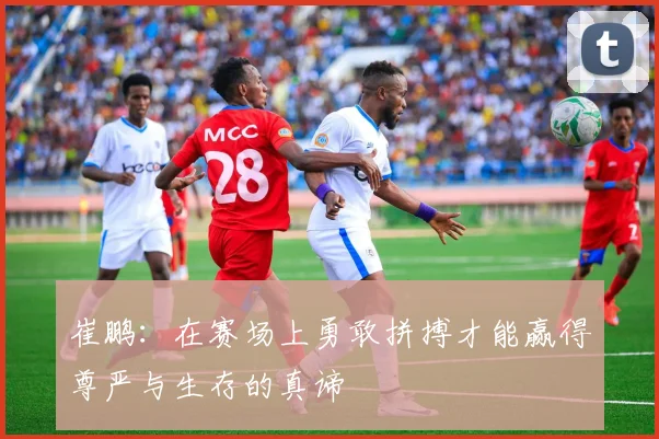 崔鹏：在赛场上勇敢拼搏才能赢得尊严与生存的真谛