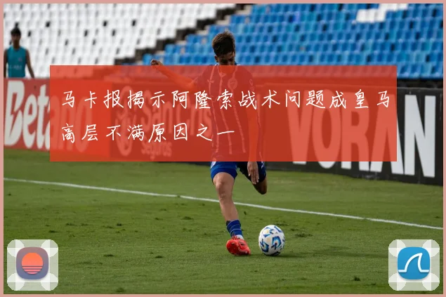 马卡报揭示阿隆索战术问题成皇马高层不满原因之一