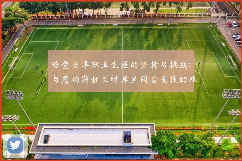哈登分享职业生涯的坚持与挑战：与詹姆斯杜兰特库里同台竞技的艰辛