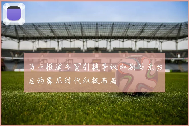 马卡报道冬窗引援争议加剧马竞为后西蒙尼时代积极布局