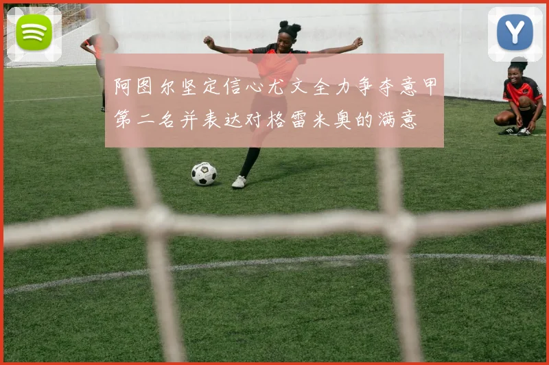 阿图尔坚定信心尤文全力争夺意甲第二名并表达对格雷米奥的满意