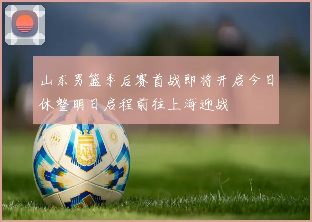 山东男篮季后赛首战即将开启今日休整明日启程前往上海迎战