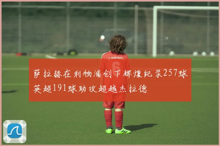 萨拉赫在利物浦创下辉煌纪录257球英超191球助攻超越杰拉德