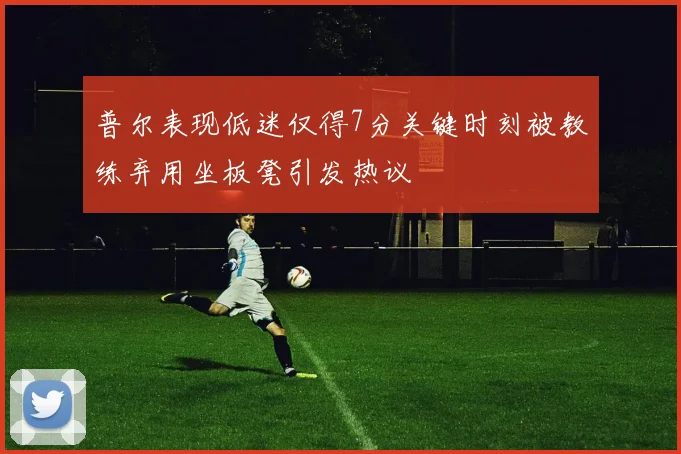 普尔表现低迷仅得7分关键时刻被教练弃用坐板凳引发热议