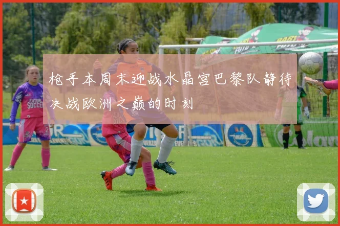 枪手本周末迎战水晶宫巴黎队静待决战欧洲之巅的时刻