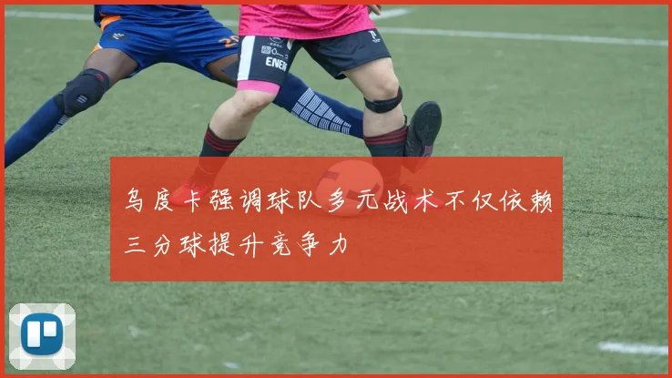 乌度卡强调球队多元战术不仅依赖三分球提升竞争力