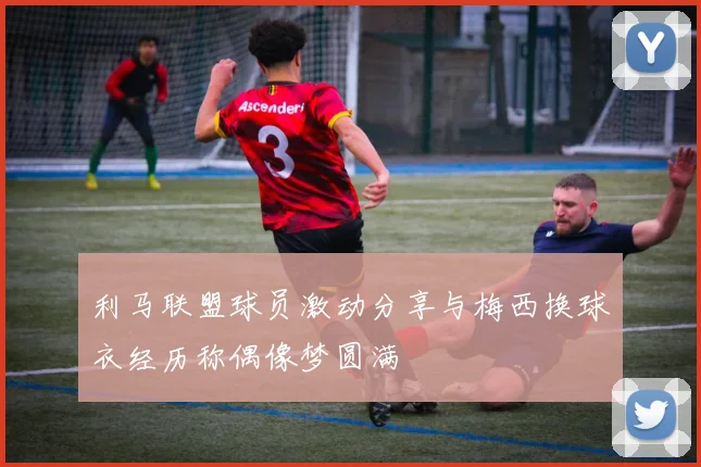 利马联盟球员激动分享与梅西换球衣经历称偶像梦圆满