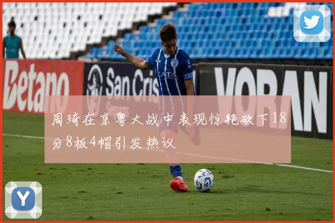周琦在京粤大战中表现惊艳砍下18分8板4帽引发热议